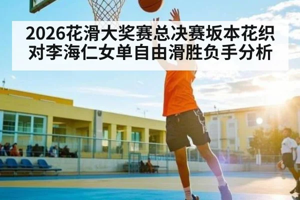 2026花滑大奖赛总决赛坂本花织对李海仁女单自由滑胜负手分析