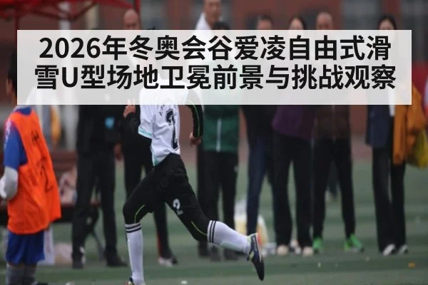 2026年冬奥会谷爱凌自由式滑雪U型场地卫冕前景与挑战观察